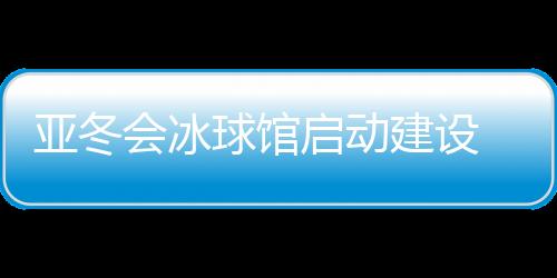 亞冬會冰球館啟動建設(shè) 將投入5000萬元進(jìn)行場館升級改造