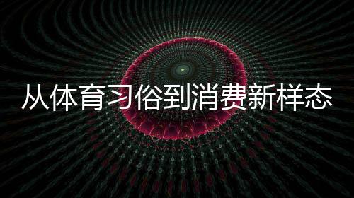 從體育習(xí)俗到消費(fèi)新樣態(tài) 原來你還是這樣“運(yùn)動”的端午
