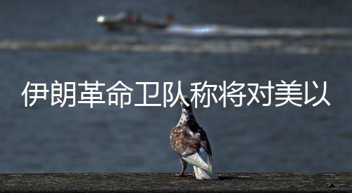 伊朗革命衛(wèi)隊(duì)稱將對美以發(fā)起“最強(qiáng)硬”打擊