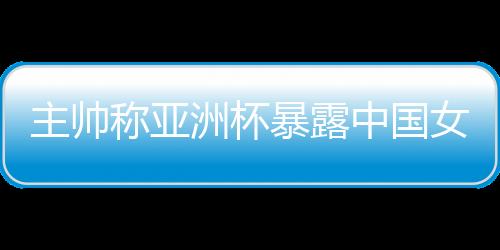 主帥稱亞洲杯暴露中國女籃問題 球隊8月將再次集訓