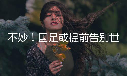 不妙！國(guó)足或提前告別世界杯，全勝也可能出不了線