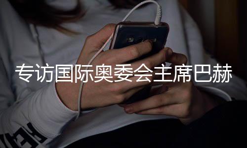 專訪國際奧委會主席巴赫：掌舵奧林匹克運動12年，成就與遺憾