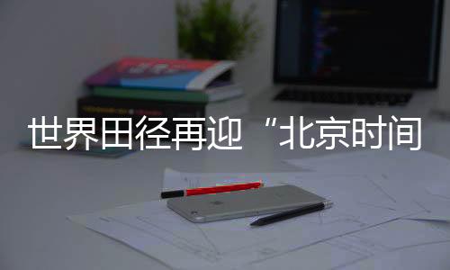 世界田徑再迎“北京時間” “雙奧之城”自信邀約世界