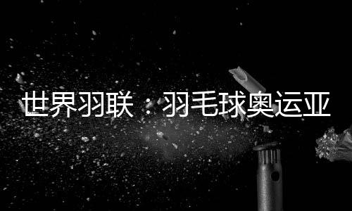 世界羽聯(lián)：羽毛球奧運亞軍何冰嬌退出國際賽場