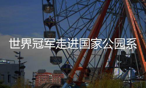 世界冠軍走進國家公園系列活動引關注 以中華體育精神助力人與自然和諧發(fā)展