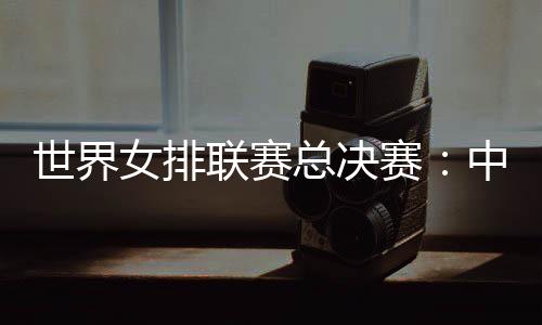 世界女排聯(lián)賽總決賽：中國(guó)女排將戰(zhàn)日本隊(duì)