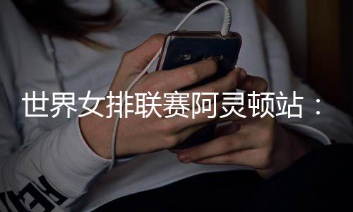 世界女排聯(lián)賽阿靈頓站：中國隊逆轉(zhuǎn)美國隊 四戰(zhàn)全勝收官