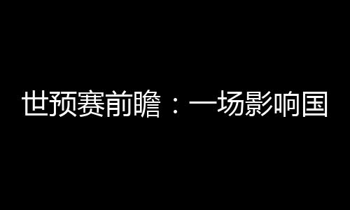 世預(yù)賽前瞻:一場(chǎng)影響國(guó)足未來數(shù)年命運(yùn)的“生死戰(zhàn)”