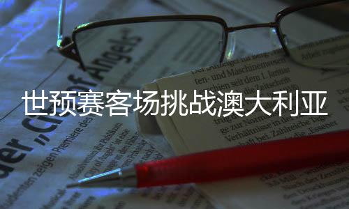 世預(yù)賽客場(chǎng)挑戰(zhàn)澳大利亞隊(duì) 國(guó)足調(diào)整心態(tài)迎硬仗