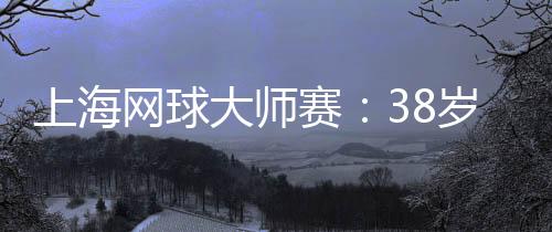 上海網(wǎng)球大師賽：38歲德約科維奇的挑戰(zhàn)與熱愛
