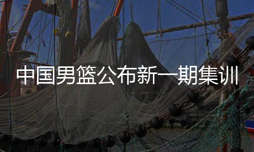 中國(guó)男籃公布新一期集訓(xùn)名單 龐崢麟、賀希寧等強(qiáng)手入選