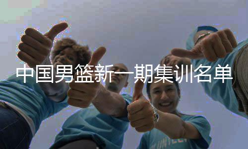 中國男籃新一期集訓(xùn)名單公布 以亞洲杯陣容為班底備戰(zhàn)世預(yù)賽