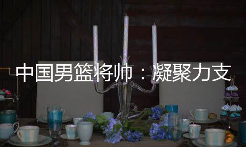 中國男籃將帥：凝聚力支撐逆境翻盤 隊伍現(xiàn)在“空前有血性”