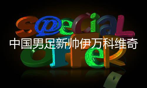 中國男足新帥伊萬科維奇能否給球迷送上“見面禮”？