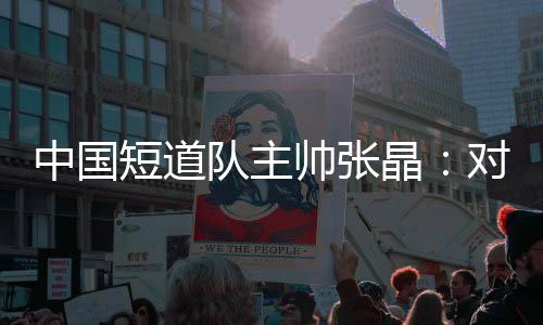 中國短道隊主帥張晶:對標(biāo)米蘭 期待隊伍更加敢打敢拼