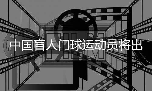 中國盲人門球運動員將出征巴黎殘奧會:相信積少成多