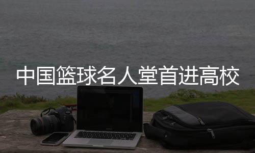中國籃球名人堂首進(jìn)高校 九位籃球人獲入堂榮譽(yù)