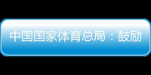 中國國家體育總局:鼓勵各地因地制宜舉辦高水平冰雪賽事