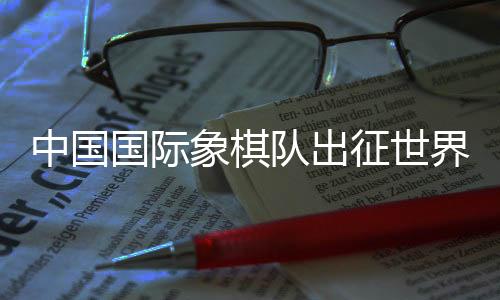 中國國際象棋隊(duì)出征世界國際象棋奧林匹克團(tuán)體賽