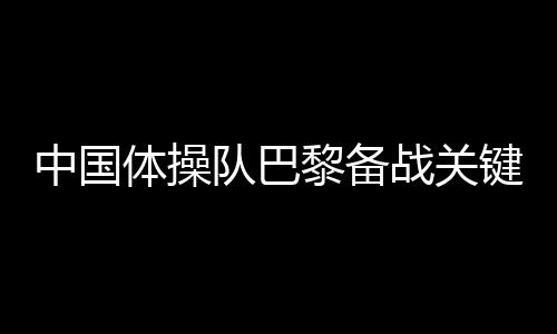 中國體操隊巴黎備戰(zhàn)關(guān)鍵詞：自信、血性、行動派