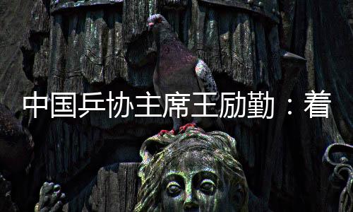 中國乒協(xié)主席王勵勤:著眼洛杉磯奧運會 打好多哈世乒賽