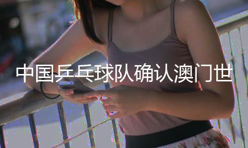 中國乒乓球隊(duì)確認(rèn)澳門世界杯參賽名單 王楚欽、孫穎莎領(lǐng)銜