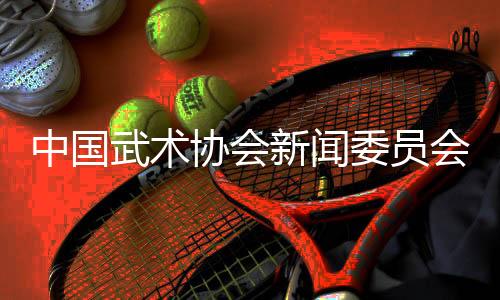 中國武術(shù)協(xié)會(huì)新聞委員會(huì)會(huì)議召開，聚焦創(chuàng)新傳播