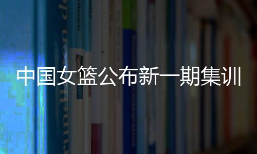 中國女籃公布新一期集訓(xùn)名單 亞洲杯前將進行6場熱身賽