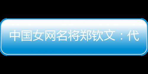 中國女網名將鄭欽文：代表國家是榮譽 保持百分百專注