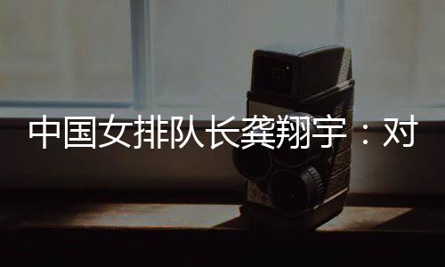 中國女排隊(duì)長龔翔宇：對手發(fā)揮出色，中國隊(duì)有提升空間