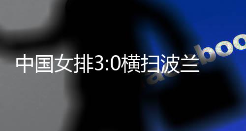 中國女排3:0橫掃波蘭隊 四戰(zhàn)全勝結(jié)束世聯(lián)賽中國香港站賽事