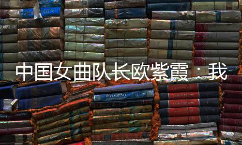 中國女曲隊長歐紫霞：我們對冠軍的向往比所有人都要高