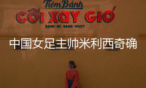 中國女足主帥米利西奇確定離任，足協(xié)無需支付違約金