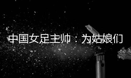 中國女足主帥:為姑娘們感到自豪 世界杯繼續(xù)努力