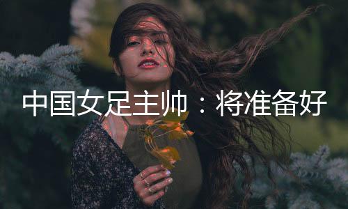 中國(guó)女足主帥:將準(zhǔn)備好細(xì)節(jié)以應(yīng)對(duì)朝鮮隊(duì)的高位逼搶