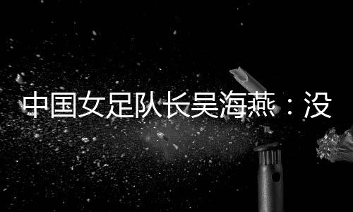 中國女足隊長吳海燕：沒進(jìn)決賽令人沮喪，但球隊正在成長