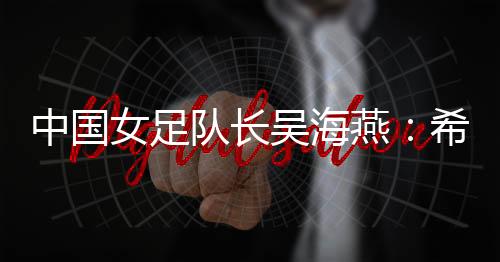 中國女足隊(duì)長吳海燕：希望帶領(lǐng)中國隊(duì)走得更遠(yuǎn)