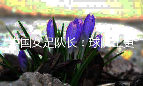 中國女足隊長：球隊正更新?lián)Q代 亞洲杯半決賽有信心