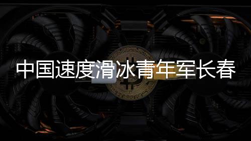 中國速度滑冰青年軍長春展實(shí)力 項(xiàng)目發(fā)展根基堅(jiān)實(shí)