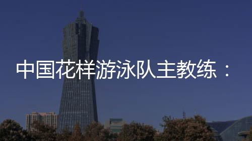 中國花樣游泳隊主教練:放眼巴黎奧運 中國隊仍有長路要走