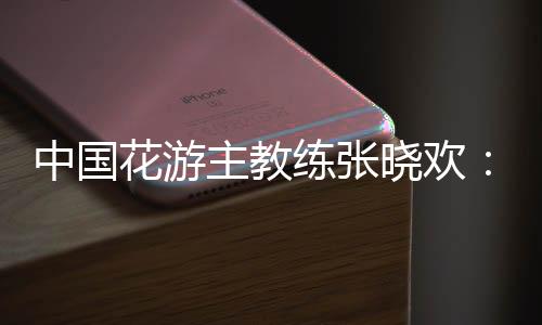中國花游主教練張曉歡：夢想實現(xiàn)的一刻感覺不真實