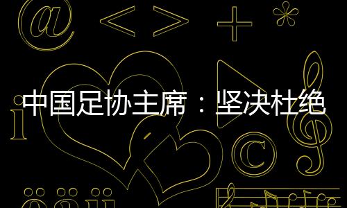 中國足協(xié)主席：堅決杜絕假球、默契球和“斷子絕孫腳”