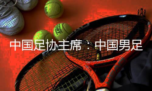 中國足協(xié)主席：中國男足爭(zhēng)取進(jìn)入18強(qiáng)賽小組前四