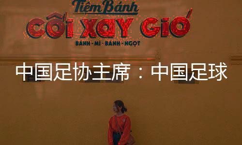 中國足協(xié)主席：中國足球需落實(shí)好六方面舉措