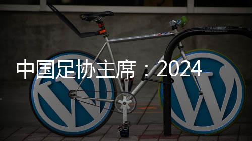 中國(guó)足協(xié)主席：2024年足球工作重樹(shù)信心、重回正軌、重新出發(fā)