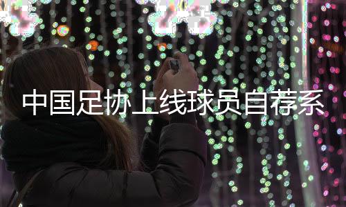 中國(guó)足協(xié)上線球員自薦系統(tǒng)：拓寬足球人才選拔渠道