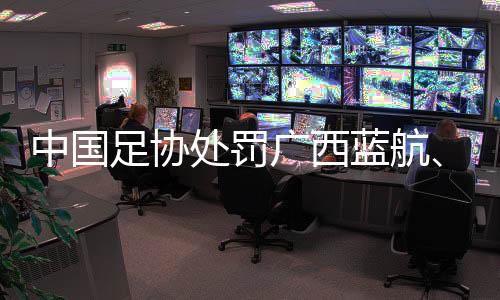 中國足協(xié)處罰廣西藍(lán)航、北京理工俱樂部及有關(guān)球員