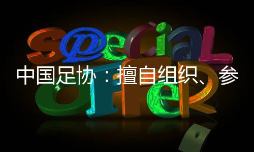 中國(guó)足協(xié)：擅自組織、參加國(guó)際足球賽事將受處罰
