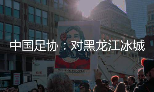 中國足協(xié):對黑龍江冰城足球俱樂部隊予以通報批評