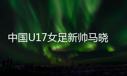 中國U17女足新帥馬曉旭：我是一個(gè)喜歡挑戰(zhàn)的人